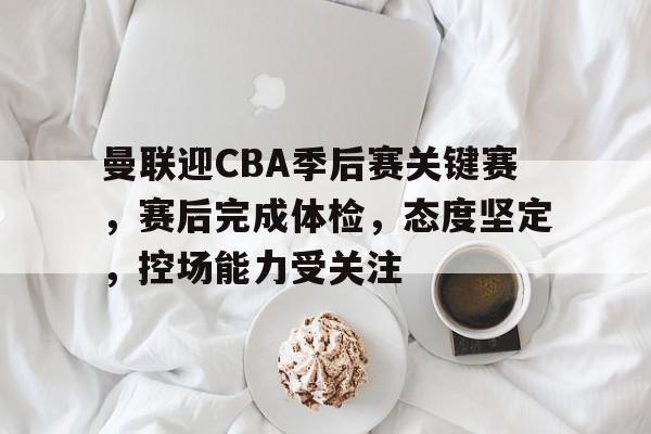 OD体育下载-包含曼联迎CBA季后赛关键赛，赛后完成体检，态度坚定，控场能力受关注的词条