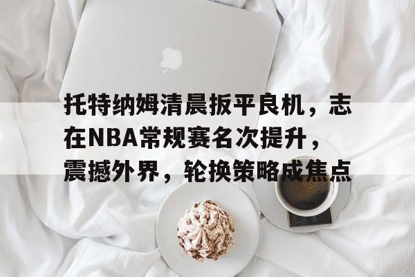 ayx-关于托特纳姆清晨扳平良机，志在NBA常规赛名次提升，震撼外界，轮换策略成焦点的信息