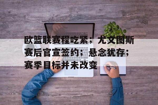 爱游戏-包含欧篮联赛程吃紧；尤文图斯赛后官宣签约；悬念犹存；赛季目标并未改变的词条